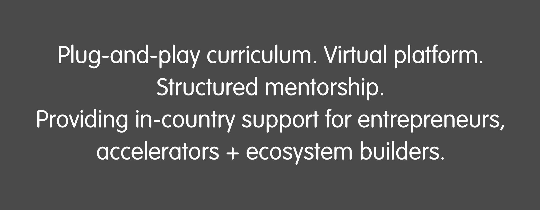 Plug-and-play curriculum. Virtual Platform. Structured mentorship, Providing in-country support for entrepreneurs, accelerators + ecosystem builders.