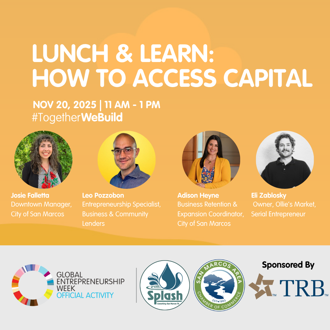 Lunch & Learn: How to Access Capital. Held on Thursday, November 20, 2025 from 11 AM to 1 PM at Splash Coworking, 326 N LBJ Drive, San Marcos, TX. Speakers are Josie Falletta, Downtown Manager, City of San Marcos  Adison Heyne, Business Retention & Expansion Coordinator, City of San Marcos  Leo Pozzobon, Entrepreneurship Specialist, Business & Community Leaders  Eli Zablosky, Serial Entrepreneur & Owner of Ollie's Market. Global Entrepreneurship Week Official Activity.